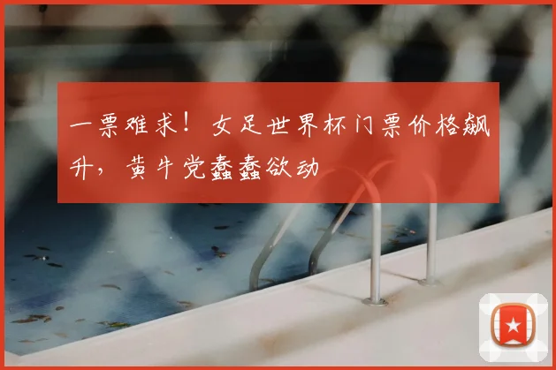 一票难求！女足世界杯门票价格飙升，黄牛党蠢蠢欲动