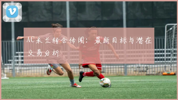 AC米兰转会传闻:最新目标与潜在交易分析