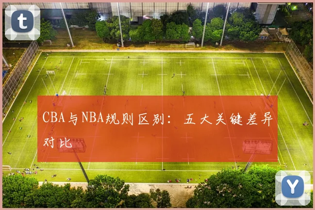 CBA与NBA规则区别：五大关键差异对比
