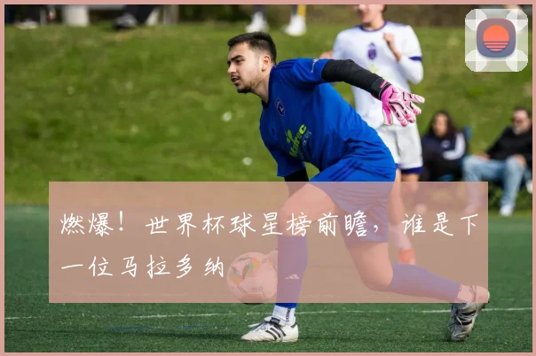 燃爆！世界杯球星榜前瞻，谁是下一位马拉多纳