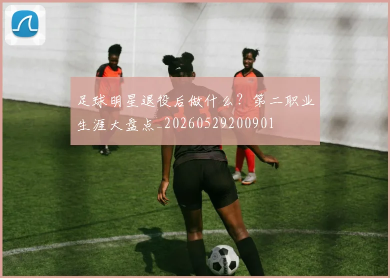 足球明星退役后做什么？第二职业生涯大盘点_20260529200901